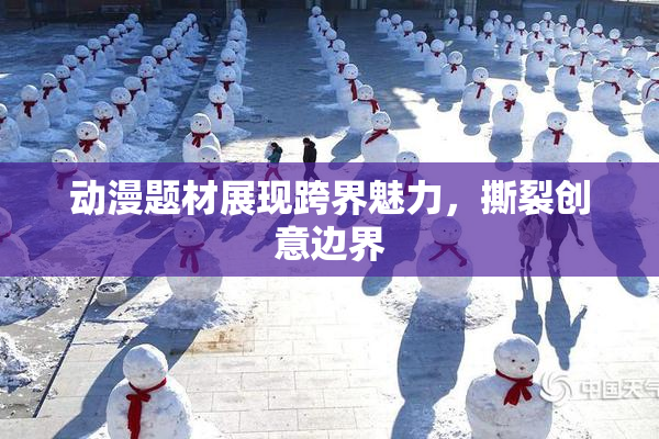 动漫题材展现跨界魅力，撕裂创意边界