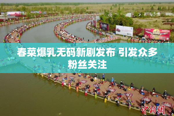 春菜爆乳无码新剧发布 引发众多粉丝关注