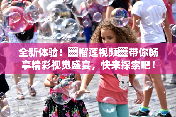 全新体验！▓榴莲视频▓带你畅享精彩视觉盛宴，快来探索吧！