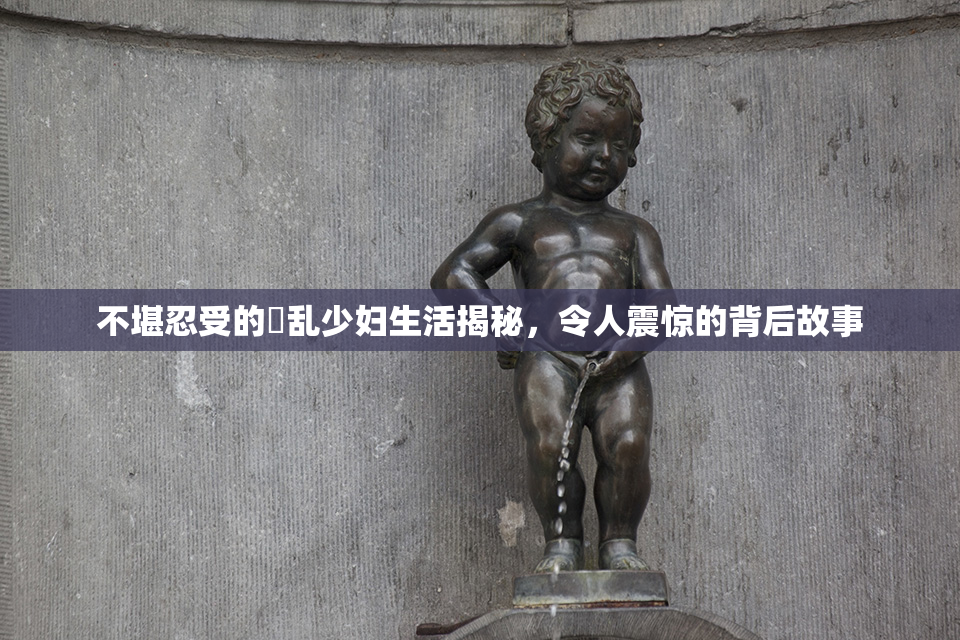 不堪忍受的婬乱少妇生活揭秘，令人震惊的背后故事
