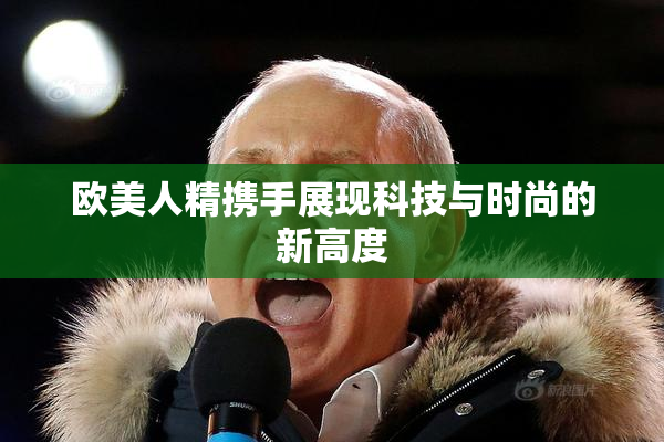 欧美人精携手展现科技与时尚的新高度