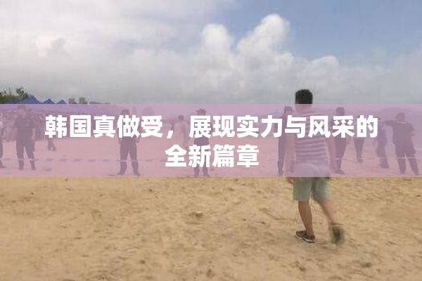韩国真做受，展现实力与风采的全新篇章