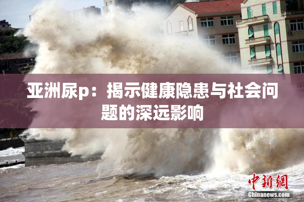 亚洲尿p：揭示健康隐患与社会问题的深远影响