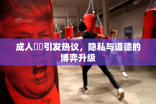 成人視頻引发热议，隐私与道德的博弈升级