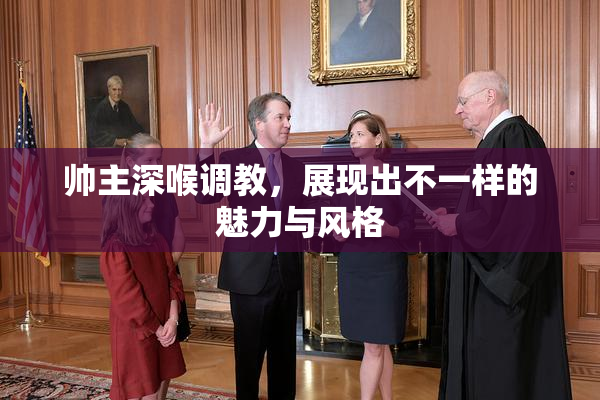 帅主深喉调教，展现出不一样的魅力与风格