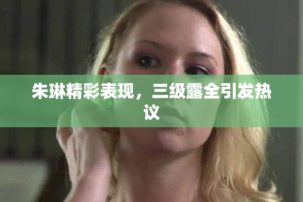 朱琳精彩表现，三级露全引发热议