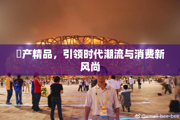 囯产精品，引领时代潮流与消费新风尚