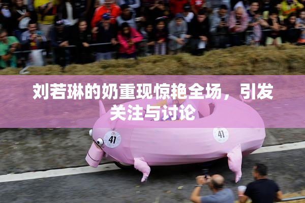 刘若琳的奶重现惊艳全场，引发关注与讨论
