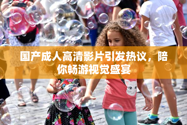 国产成人高清影片引发热议，陪你畅游视觉盛宴