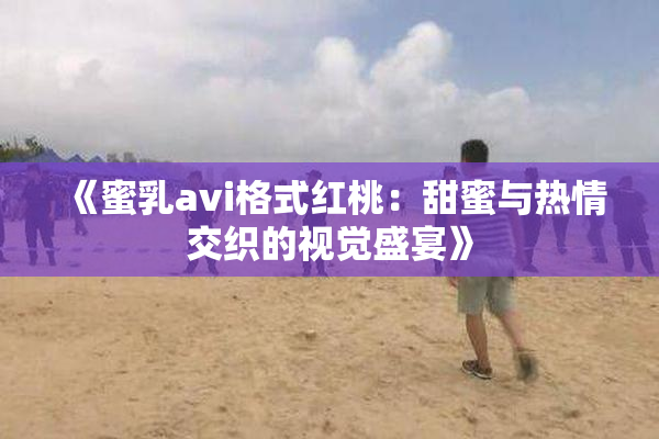《蜜乳avi格式红桃：甜蜜与热情交织的视觉盛宴》