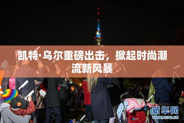 凯特·乌尔重磅出击，掀起时尚潮流新风暴