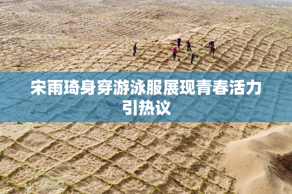 宋雨琦身穿游泳服展现青春活力引热议