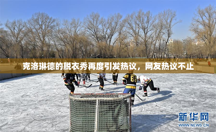 克洛琳德的脱衣秀再度引发热议，网友热议不止