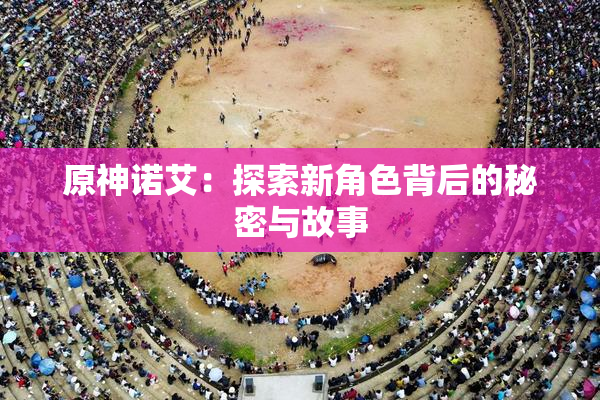 原神诺艾：探索新角色背后的秘密与故事