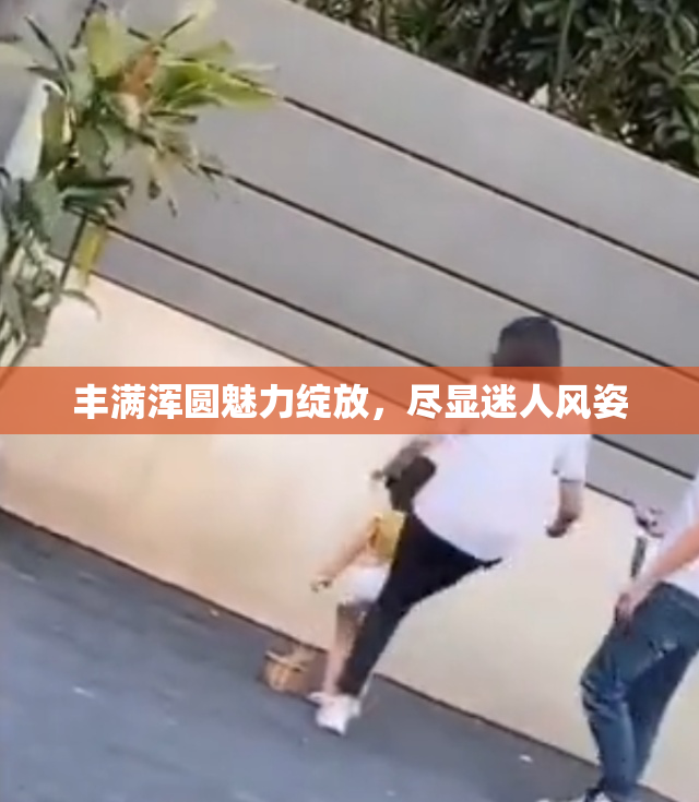 丰满浑圆魅力绽放，尽显迷人风姿