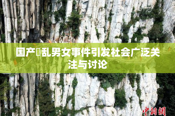 国产婬乱男女事件引发社会广泛关注与讨论