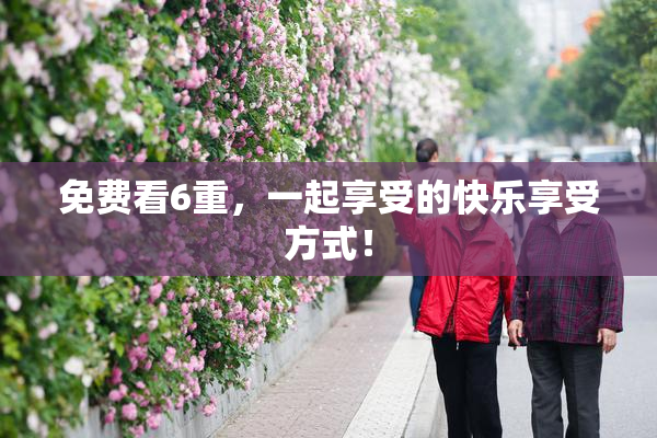 免费看6重，一起享受的快乐享受方式！