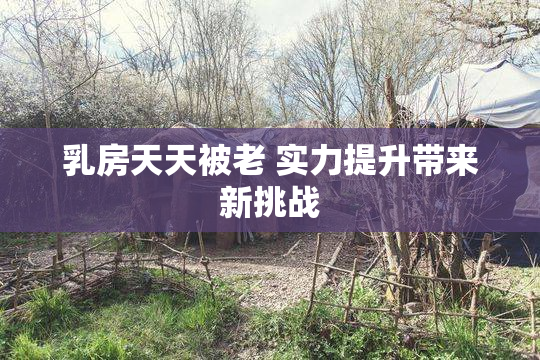 乳房天天被老 实力提升带来新挑战
