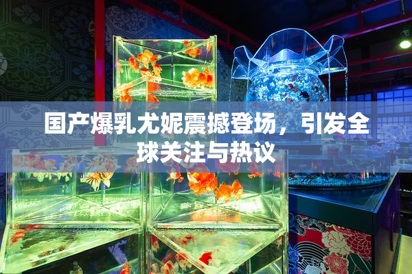 国产爆乳尤妮震撼登场，引发全球关注与热议