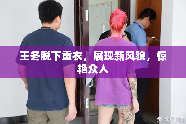 王冬脱下重衣，展现新风貌，惊艳众人