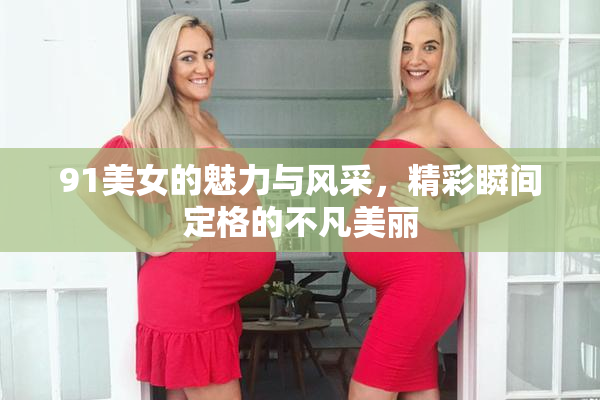 91美女的魅力与风采，精彩瞬间定格的不凡美丽