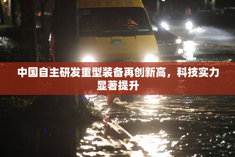中国自主研发重型装备再创新高，科技实力显著提升