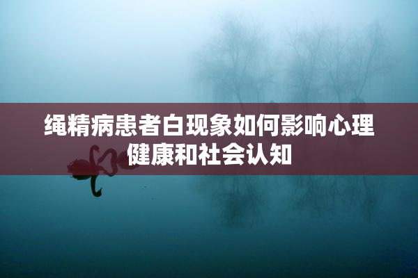 绳精病患者白现象如何影响心理健康和社会认知