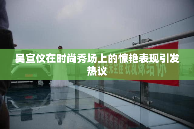 吴宣仪在时尚秀场上的惊艳表现引发热议