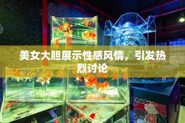 美女大胆展示性感风情，引发热烈讨论