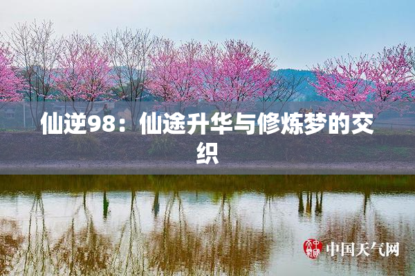 仙逆98：仙途升华与修炼梦的交织