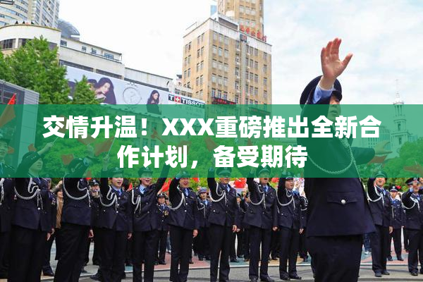 交情升温！XXX重磅推出全新合作计划，备受期待