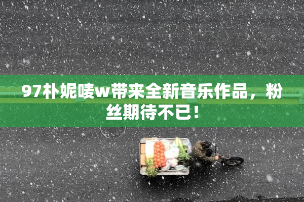 97朴妮唛w带来全新音乐作品，粉丝期待不已！