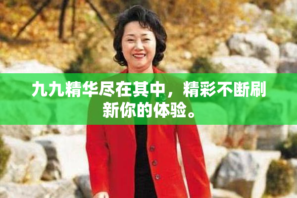 九九精华尽在其中，精彩不断刷新你的体验。