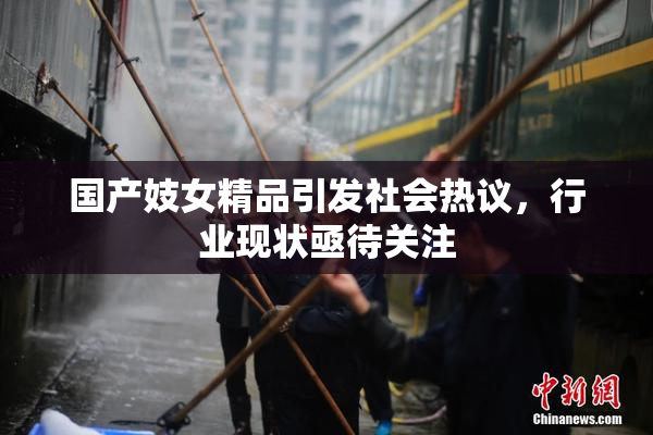 国产妓女精品引发社会热议，行业现状亟待关注