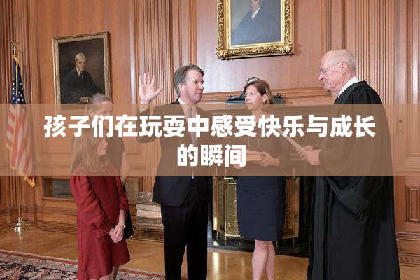 孩子们在玩耍中感受快乐与成长的瞬间