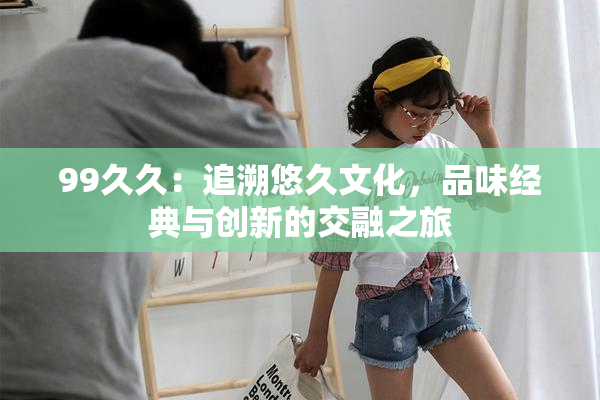 99久久：追溯悠久文化，品味经典与创新的交融之旅