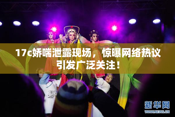 17c娇喘泄露现场，惊曝网络热议引发广泛关注！