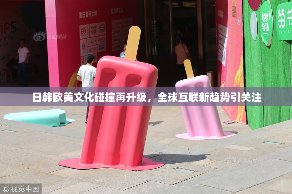 日韩欧美文化碰撞再升级，全球互联新趋势引关注