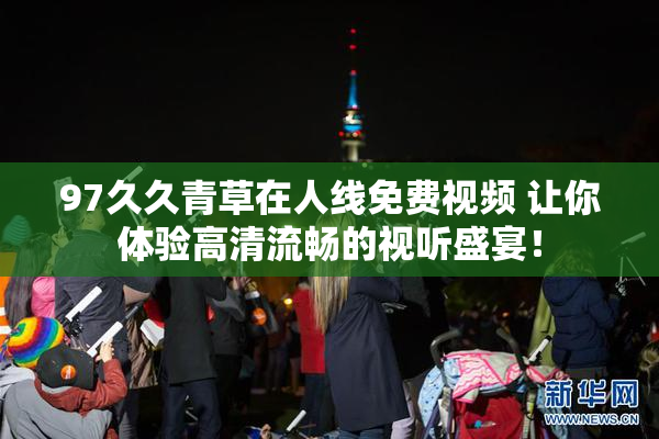 97久久青草在人线免费视频 让你体验高清流畅的视听盛宴！