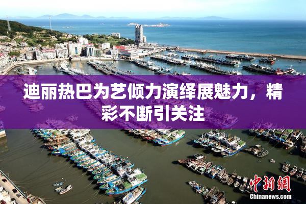 迪丽热巴为艺倾力演绎展魅力，精彩不断引关注