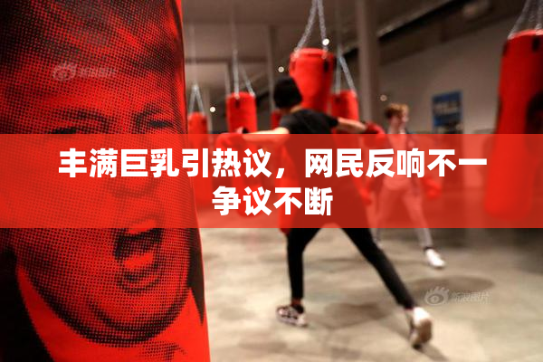 丰满巨乳引热议，网民反响不一争议不断