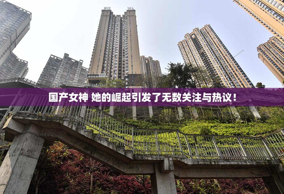 国产女神 她的崛起引发了无数关注与热议！