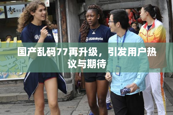 国产乱码77再升级，引发用户热议与期待