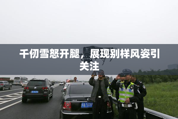 千仞雪怒开腿，展现别样风姿引关注
