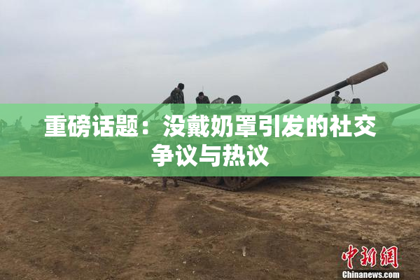 重磅话题：没戴奶罩引发的社交争议与热议