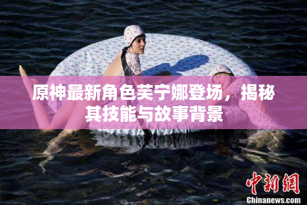 原神最新角色芙宁娜登场，揭秘其技能与故事背景