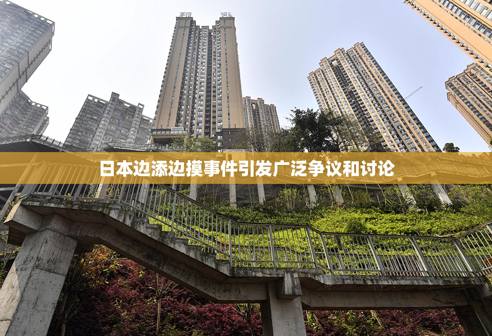 日本边添边摸事件引发广泛争议和讨论