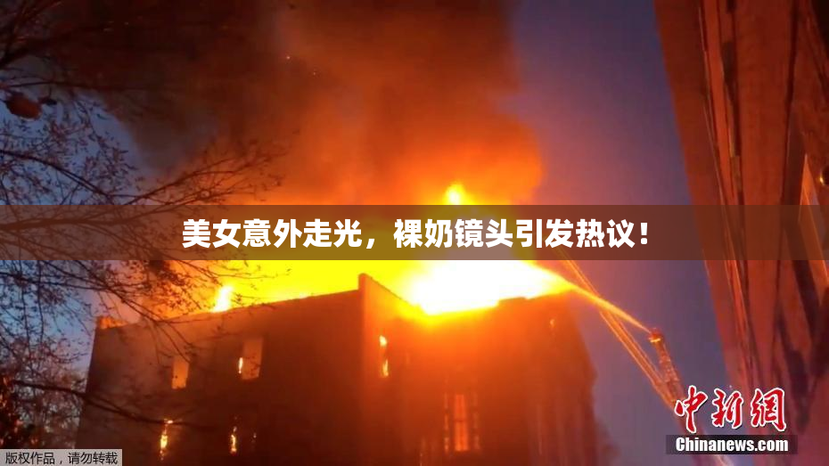 美女意外走光，裸奶镜头引发热议！