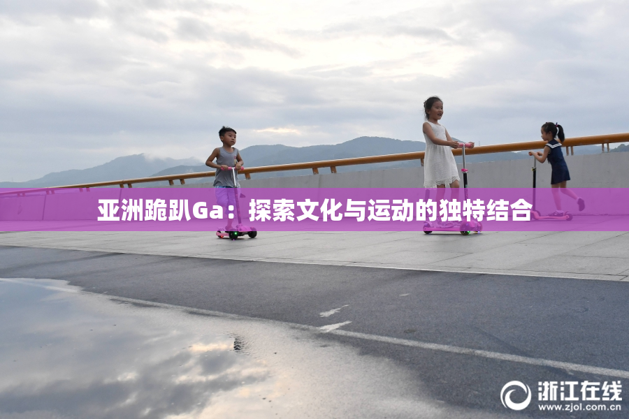 亚洲跪趴Ga：探索文化与运动的独特结合