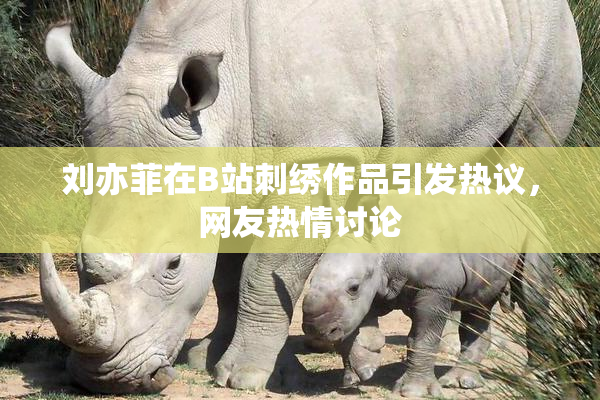 刘亦菲在B站刺绣作品引发热议，网友热情讨论